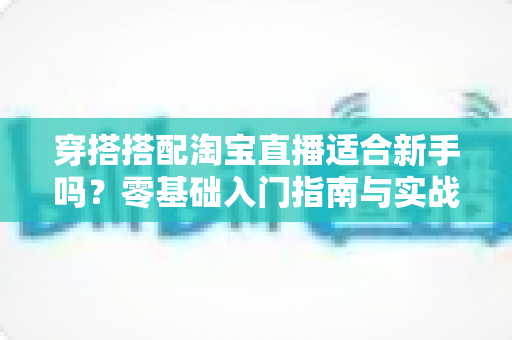穿搭搭配淘宝直播适合新手吗？零基础入门指南与实战经验全解析