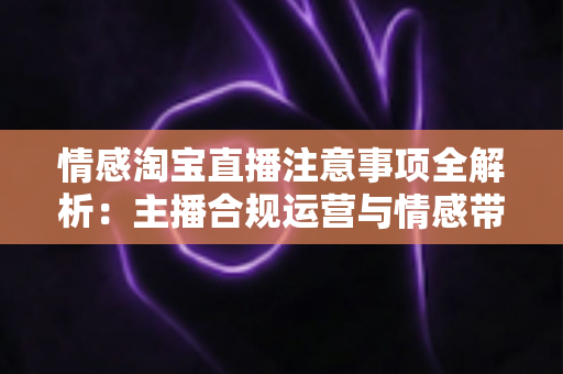 情感淘宝直播注意事项全解析:主播合规运营与情感带货实战指南 情感淘宝直播注意事项全解析:主播合规运营与情感带货实战指南