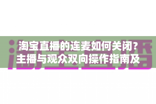 淘宝直播的连麦如何关闭?主播与观众双向操作指南及常见问题全解析 淘宝直播的连麦如何关闭?主播与观众双向操作指南及常见问题全解析