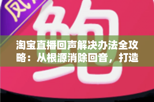 淘宝直播回声解决办法全攻略:从根源消除回音,打造清晰流畅的高转化直播间 淘宝直播回声解决办法全攻略:从根源消除回音,打造清晰流畅的高转化直播间