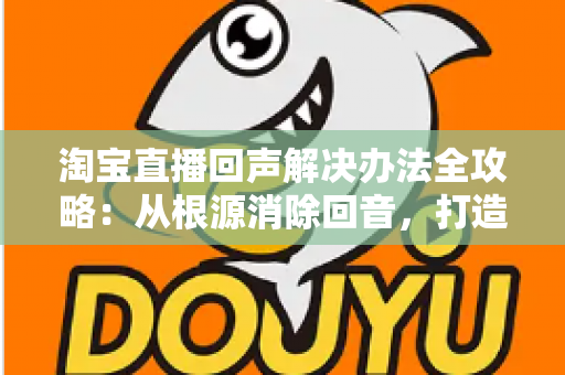 淘宝直播回声解决办法全攻略:从根源消除回音,打造清晰流畅的高转化直播间 淘宝直播回声解决办法全攻略:从根源消除回音,打造清晰流畅的高转化直播间