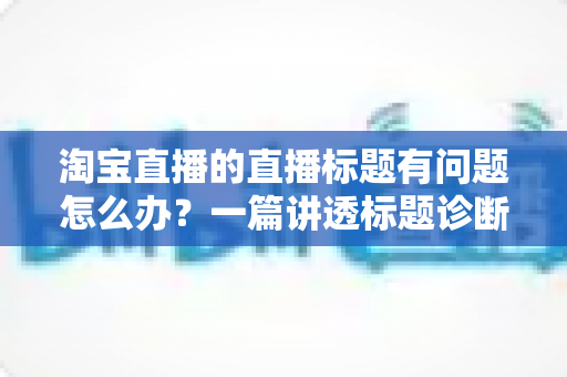 淘宝直播的直播标题有问题怎么办？一篇讲透标题诊断、修改与优化的实操指南