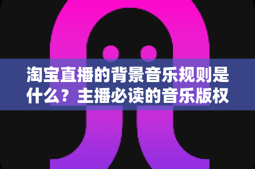 淘宝直播的背景音乐规则是什么?主播必读的音乐版权与合规使用全攻略 淘宝直播的背景音乐规则是什么?主播必读的音乐版权与合规使用全攻略