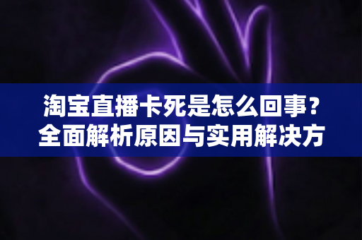 淘宝直播卡死是怎么回事?全面解析原因与实用解决方法指南 淘宝直播卡死是怎么回事?全面解析原因与实用解决方法指南