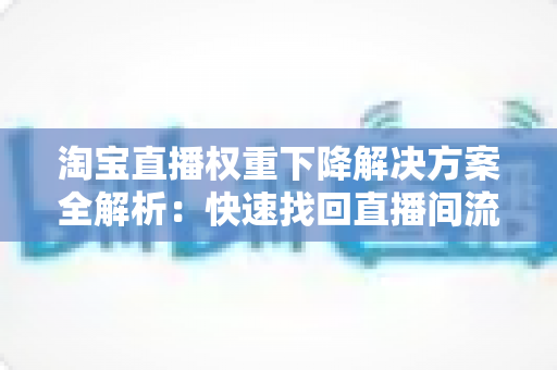 淘宝直播权重下降解决方案全解析：快速找回直播间流量的实战指南