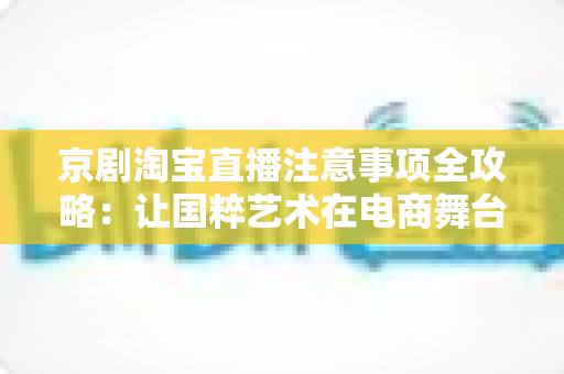 京剧淘宝直播注意事项全攻略：让国粹艺术在电商舞台上焕发新光彩