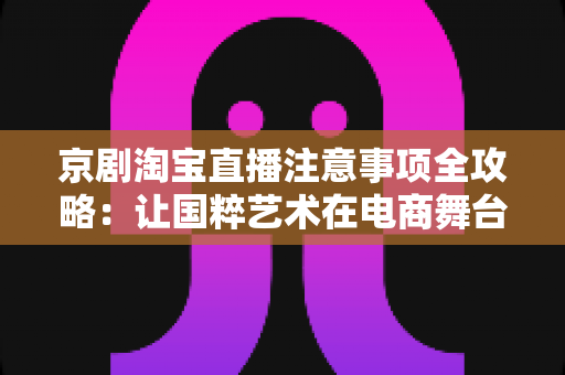 京剧淘宝直播注意事项全攻略：让国粹艺术在电商舞台上焕发新光彩