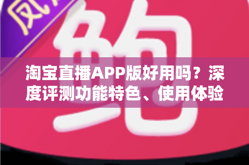 淘宝直播APP版好用吗?深度评测功能特色、使用体验与优缺点全解析 淘宝直播APP版好用吗?深度评测功能特色、使用体验与优缺点全解析