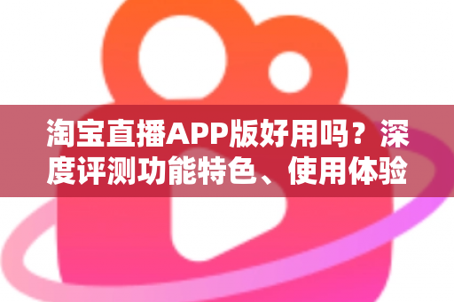 淘宝直播APP版好用吗?深度评测功能特色、使用体验与优缺点全解析 淘宝直播APP版好用吗?深度评测功能特色、使用体验与优缺点全解析