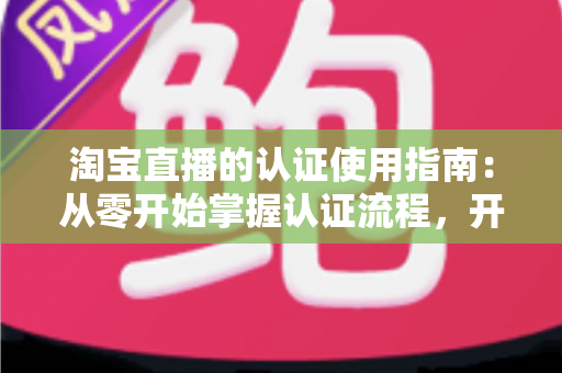 淘宝直播的认证使用指南：从零开始掌握认证流程，开启直播带货之旅的完整攻略