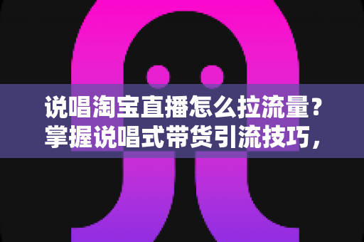 说唱淘宝直播怎么拉流量?掌握说唱式带货引流技巧,快速提升直播间人气与转化率 说唱淘宝直播怎么拉流量?掌握说唱式带货引流技巧,快速提升直播间人气与转化率