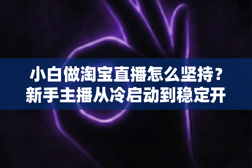 小白做淘宝直播怎么坚持?新手主播从冷启动到稳定开播的全面生存指南 小白做淘宝直播怎么坚持?新手主播从冷启动到稳定开播的全面生存指南