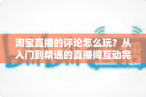 淘宝直播的评论怎么玩?从入门到精通的直播间互动完全攻略 淘宝直播的评论怎么玩?从入门到精通的直播间互动完全攻略