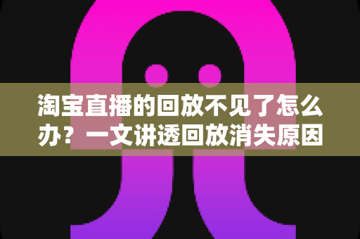 淘宝直播的回放不见了怎么办?一文讲透回放消失原因与找回方法全攻略 淘宝直播的回放不见了怎么办?一文讲透回放消失原因与找回方法全攻略