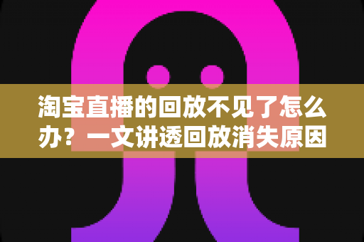 淘宝直播的回放不见了怎么办？一文讲透回放消失原因与找回方法全攻略