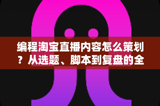 编程淘宝直播内容怎么策划？从选题、脚本到复盘的全流程实战攻略