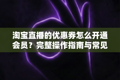 淘宝直播的优惠券怎么开通会员?完整操作指南与常见问题详解 淘宝直播的优惠券怎么开通会员?完整操作指南与常见问题详解