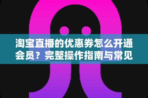 淘宝直播的优惠券怎么开通会员?完整操作指南与常见问题详解 淘宝直播的优惠券怎么开通会员?完整操作指南与常见问题详解