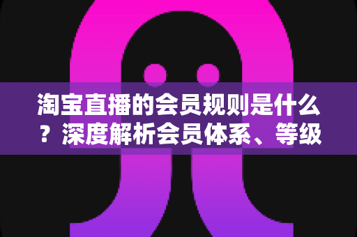 淘宝直播的会员规则是什么？深度解析会员体系、等级权益与实用指南