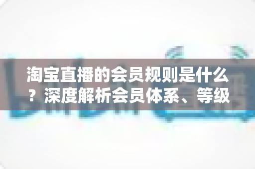 淘宝直播的会员规则是什么？深度解析会员体系、等级权益与实用指南