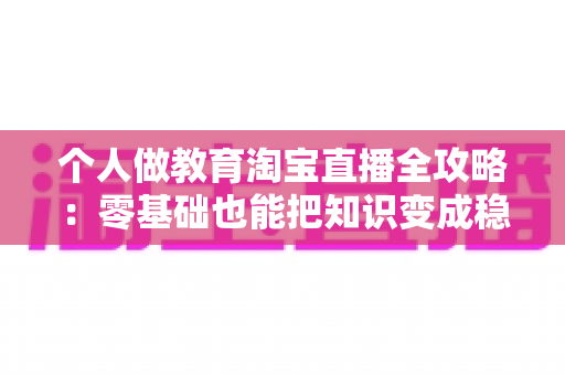 个人做教育淘宝直播全攻略:零基础也能把知识变成稳定收入 个人做教育淘宝直播全攻略:零基础也能把知识变成稳定收入