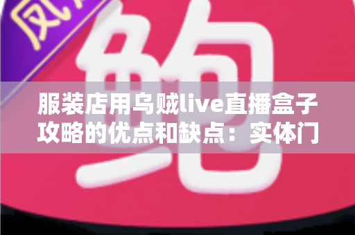 服装店用乌贼live直播盒子攻略的优点和缺点：实体门店直播带货全面解析与实战指南