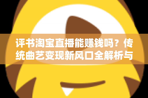 评书淘宝直播能赚钱吗？传统曲艺变现新风口全解析与新手实战指南
