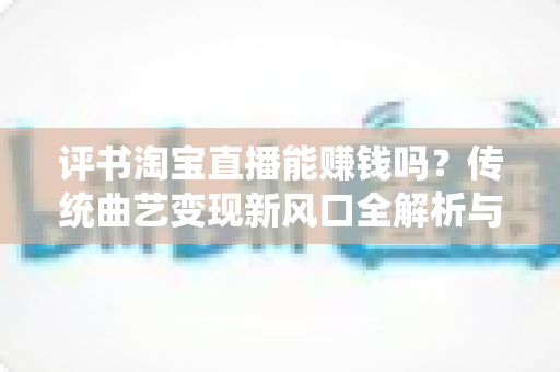 评书淘宝直播能赚钱吗？传统曲艺变现新风口全解析与新手实战指南