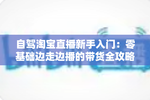 自驾淘宝直播新手入门：零基础边走边播的带货全攻略