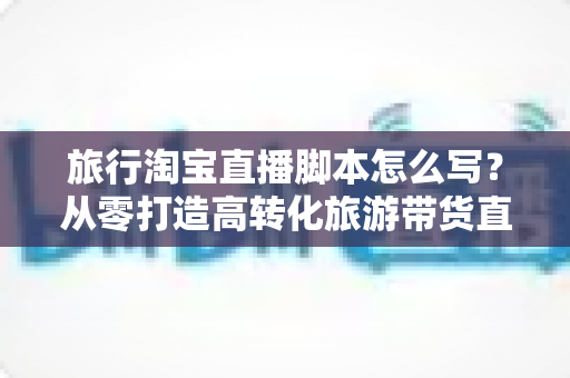 旅行淘宝直播脚本怎么写?从零打造高转化旅游带货直播的完整攻略 旅行淘宝直播脚本怎么写?从零打造高转化旅游带货直播的完整攻略