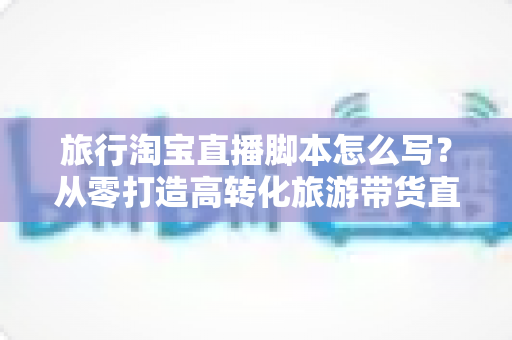 旅行淘宝直播脚本怎么写?从零打造高转化旅游带货直播的完整攻略 旅行淘宝直播脚本怎么写?从零打造高转化旅游带货直播的完整攻略