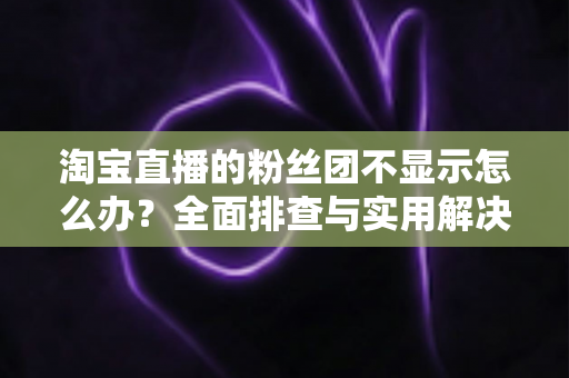 淘宝直播的粉丝团不显示怎么办？全面排查与实用解决方案指南