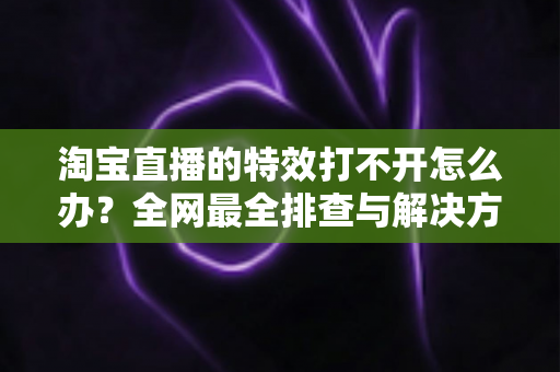 淘宝直播的特效打不开怎么办?全网最全排查与解决方法一站式指南 淘宝直播的特效打不开怎么办?全网最全排查与解决方法一站式指南