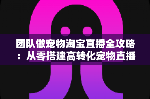 团队做宠物淘宝直播全攻略:从零搭建高转化宠物直播间的实战指南 团队做宠物淘宝直播全攻略:从零搭建高转化宠物直播间的实战指南
