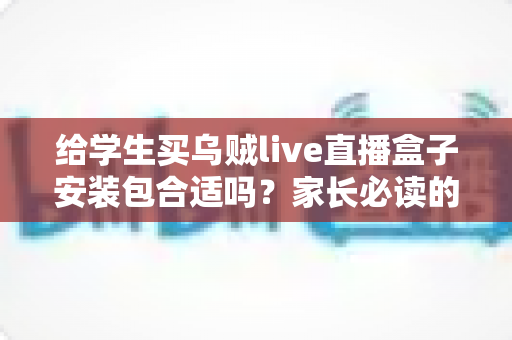 给学生买乌贼live直播盒子安装包合适吗?家长必读的利弊分析与安全选购指南 给学生买乌贼live直播盒子安装包合适吗?家长必读的利弊分析与安全选购指南