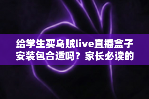 给学生买乌贼live直播盒子安装包合适吗？家长必读的利弊分析与安全选购指南