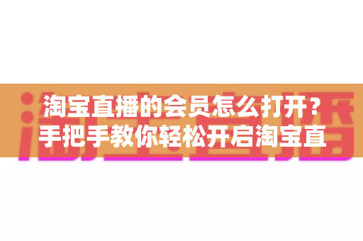 淘宝直播的会员怎么打开？手把手教你轻松开启淘宝直播会员功能的完整指南