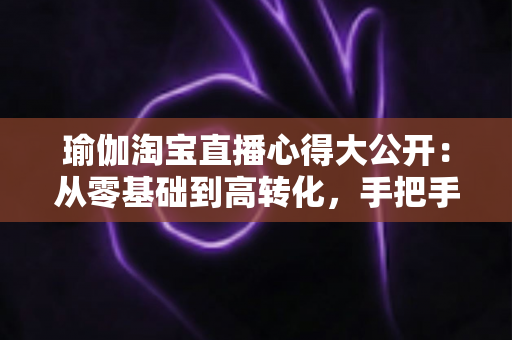 瑜伽淘宝直播心得大公开:从零基础到高转化,手把手教你打造人气瑜伽直播间 瑜伽淘宝直播心得大公开:从零基础到高转化,手把手教你打造人气瑜伽直播间