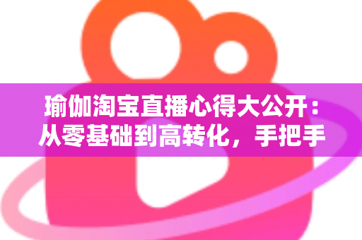 瑜伽淘宝直播心得大公开：从零基础到高转化，手把手教你打造人气瑜伽直播间