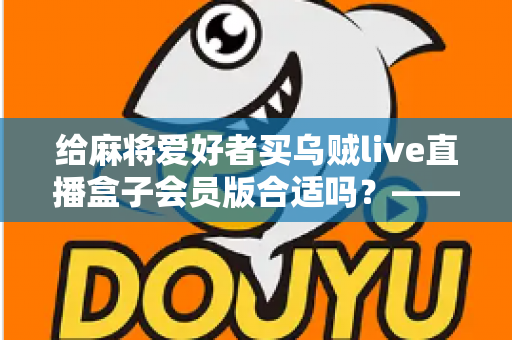 给麻将爱好者买乌贼live直播盒子会员版合适吗?——麻将迷大屏观看体验全面解析与选购指南 给麻将爱好者买乌贼live直播盒子会员版合适吗?——麻将迷大屏观看体验全面解析与选购指南