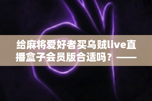 给麻将爱好者买乌贼live直播盒子会员版合适吗?——麻将迷大屏观看体验全面解析与选购指南 给麻将爱好者买乌贼live直播盒子会员版合适吗?——麻将迷大屏观看体验全面解析与选购指南