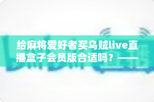给麻将爱好者买乌贼live直播盒子会员版合适吗？——麻将迷大屏观看体验全面解析与选购指南