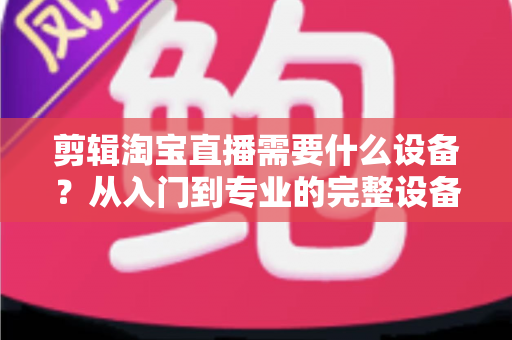 剪辑淘宝直播需要什么设备?从入门到专业的完整设备清单与选购指南 剪辑淘宝直播需要什么设备?从入门到专业的完整设备清单与选购指南