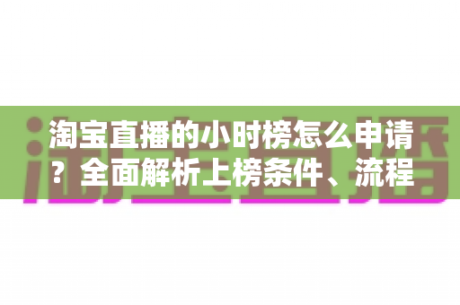 淘宝直播的小时榜怎么申请？全面解析上榜条件、流程与技巧，助你快速提升直播间人气