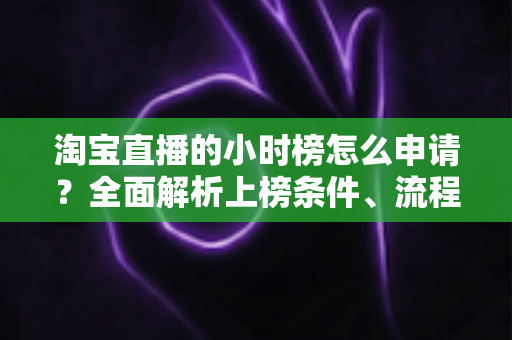 淘宝直播的小时榜怎么申请？全面解析上榜条件、流程与技巧，助你快速提升直播间人气