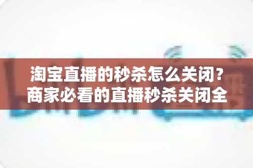 淘宝直播的秒杀怎么关闭?商家必看的直播秒杀关闭全流程指南 淘宝直播的秒杀怎么关闭?商家必看的直播秒杀关闭全流程指南