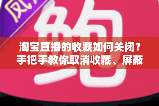 淘宝直播的收藏如何关闭?手把手教你取消收藏、屏蔽提醒,告别消息轰炸的完整实用指南 淘宝直播的收藏如何关闭?手把手教你取消收藏、屏蔽提醒,告别消息轰炸的完整实用指南