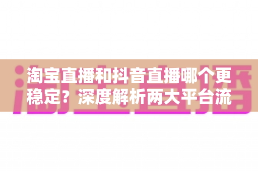 淘宝直播和抖音直播哪个更稳定？深度解析两大平台流量、转化与运营稳定性全对比