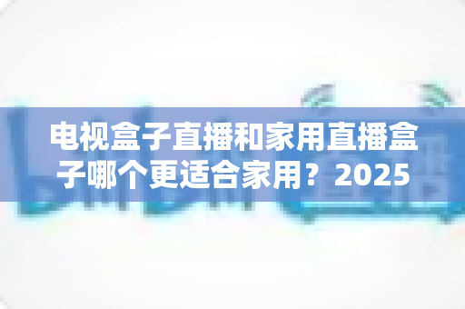 电视盒子直播和家用直播盒子哪个更适合家用?2025最新家用选购指南与深度对比分析 电视盒子直播和家用直播盒子哪个更适合家用?2025最新家用选购指南与深度对比分析