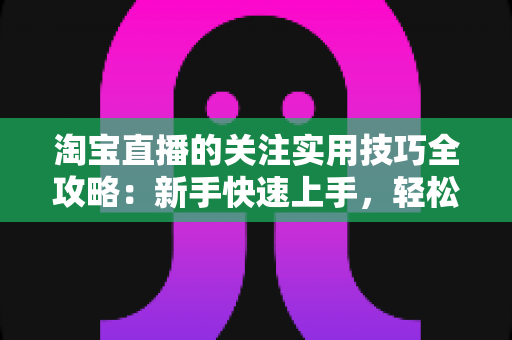 淘宝直播的关注实用技巧全攻略：新手快速上手，轻松锁定心仪主播不迷路